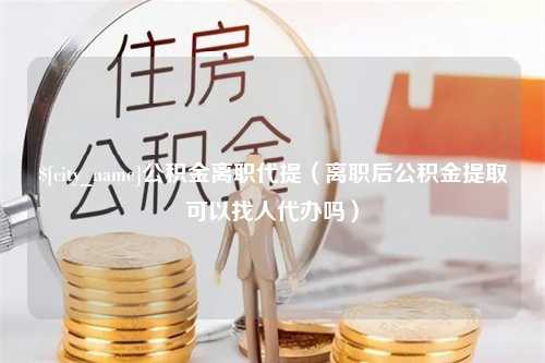 沁阳公积金离职代提（离职后公积金提取可以找人代办吗）