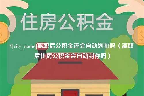 沁阳离职后公积金还会自动划扣吗（离职后住房公积金会自动封存吗）