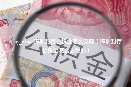 沁阳深圳封存公积金怎么支取（深圳封存公积金怎么支取的）