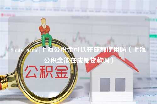 沁阳上海公积金可以在成都使用吗（上海公积金能在成都贷款吗）