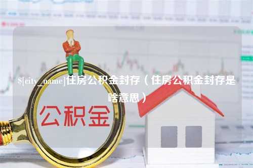 沁阳住房公积金封存（住房公积金封存是啥意思）