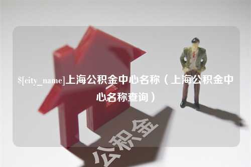 沁阳上海公积金中心名称（上海公积金中心名称查询）